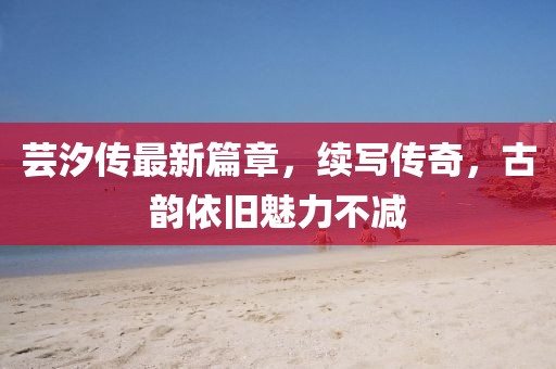 芸汐传最新篇章，续写传奇，古韵依旧魅力不减