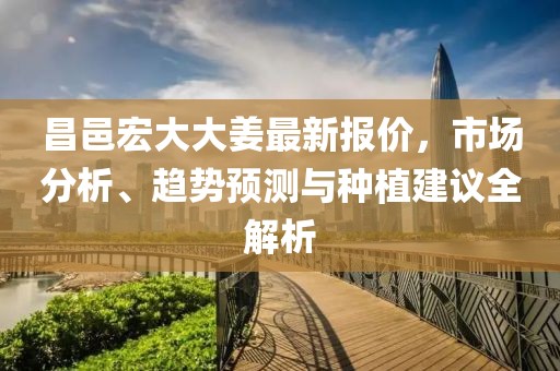 昌邑宏大大姜最新报价，市场分析、趋势预测与种植建议全解析