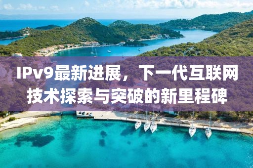 IPv9最新进展，下一代互联网技术探索与突破的新里程碑