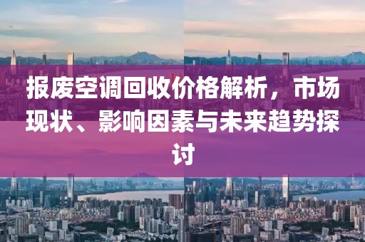 报废空调回收价格解析，市场现状、影响因素与未来趋势探讨
