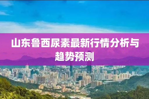 山东鲁西尿素最新行情分析与趋势预测