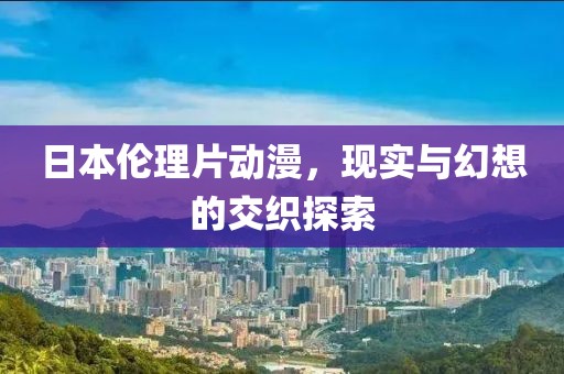 日本伦理片动漫，现实与幻想的交织探索