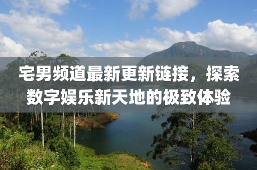 宅男频道最新更新链接，探索数字娱乐新天地的极致体验