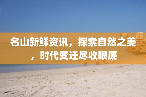 名山新鲜资讯，探索自然之美，时代变迁尽收眼底