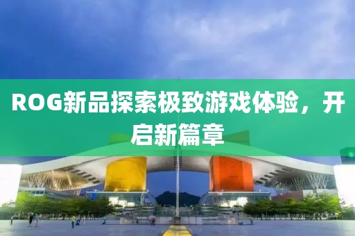 ROG新品探索极致游戏体验，开启新篇章