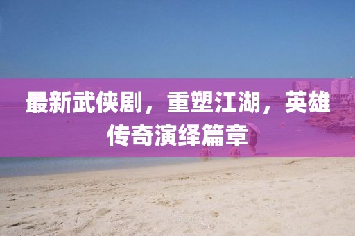 最新武侠剧，重塑江湖，英雄传奇演绎篇章