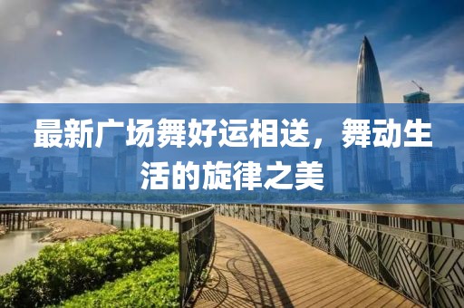 最新广场舞好运相送，舞动生活的旋律之美