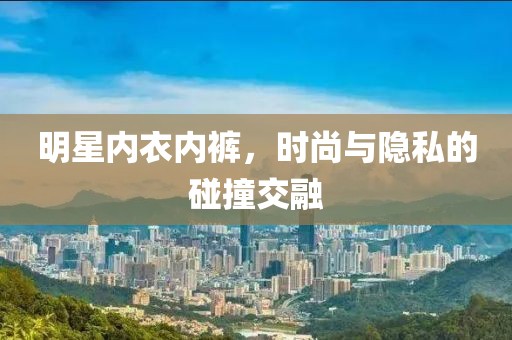 明星内衣内裤，时尚与隐私的碰撞交融
