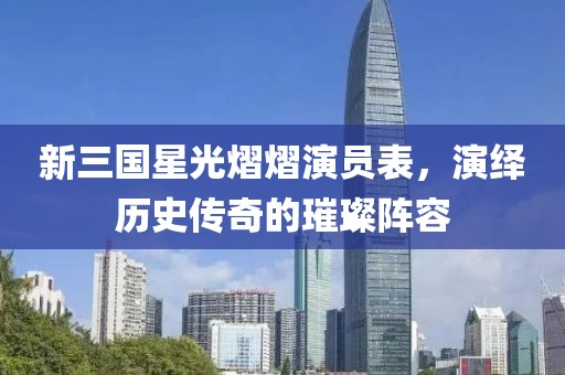 新三国星光熠熠演员表，演绎历史传奇的璀璨阵容