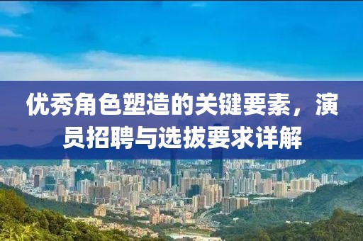 优秀角色塑造的关键要素，演员招聘与选拔要求详解