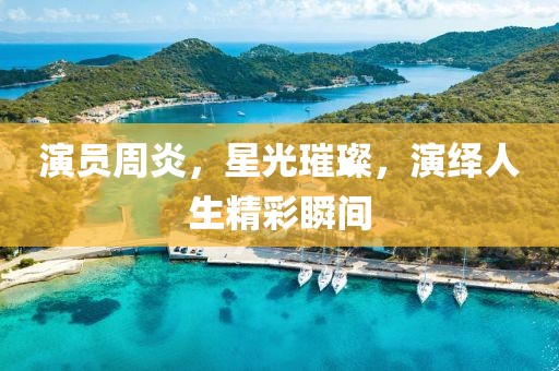 演员周炎，星光璀璨，演绎人生精彩瞬间