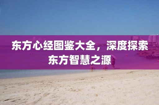 东方心经图鉴大全，深度探索东方智慧之源