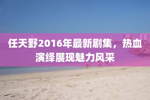 任天野2016年最新剧集，热血演绎展现魅力风采