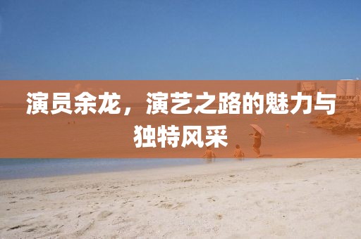 演员余龙，演艺之路的魅力与独特风采