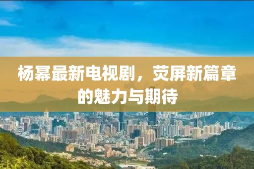杨幂最新电视剧，荧屏新篇章的魅力与期待