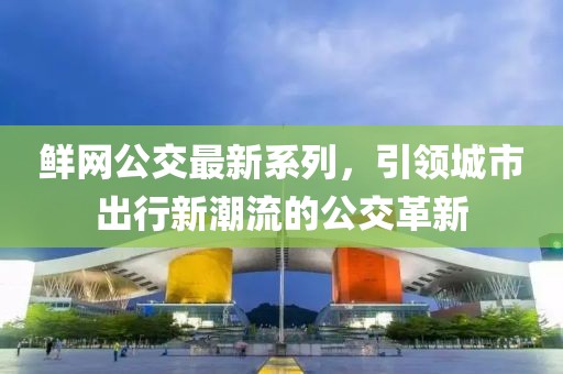 鲜网公交最新系列，引领城市出行新潮流的公交革新