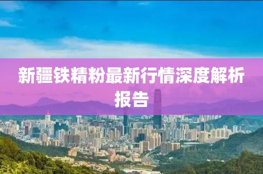 新疆铁精粉最新行情深度解析报告