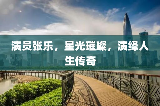 演员张乐，星光璀璨，演绎人生传奇