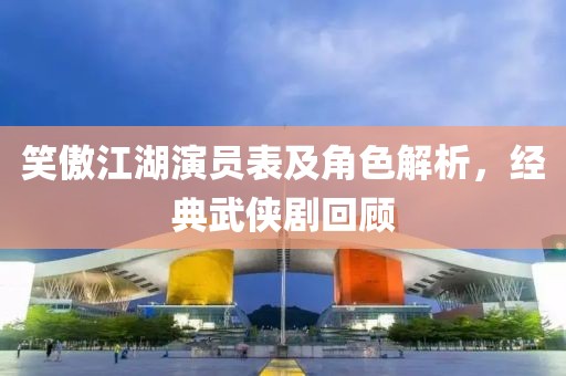 笑傲江湖演员表及角色解析，经典武侠剧回顾