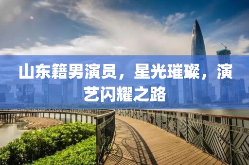山东籍男演员，星光璀璨，演艺闪耀之路