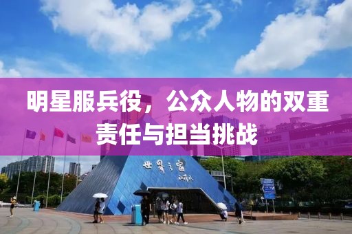 明星服兵役，公众人物的双重责任与担当挑战
