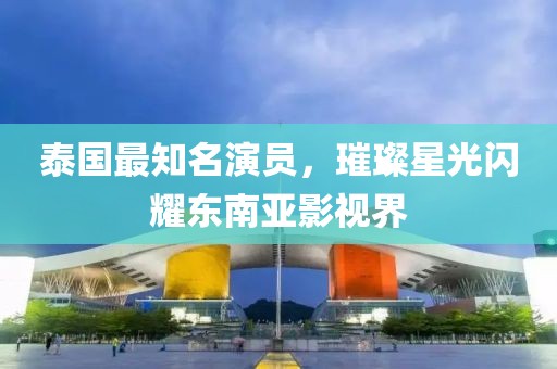 泰国最知名演员，璀璨星光闪耀东南亚影视界