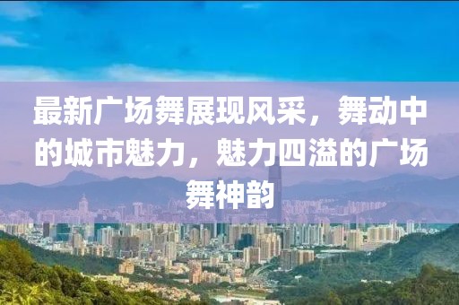 最新广场舞展现风采，舞动中的城市魅力，魅力四溢的广场舞神韵