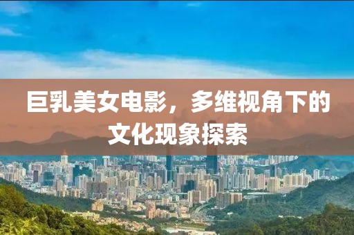 巨乳美女电影，多维视角下的文化现象探索