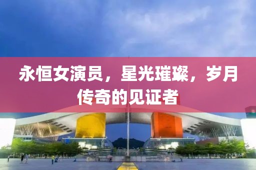 永恒女演员，星光璀璨，岁月传奇的见证者