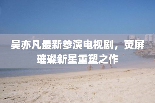 吴亦凡最新参演电视剧，荧屏璀璨新星重塑之作