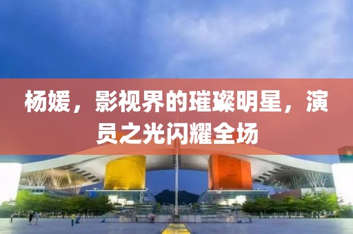 杨媛，影视界的璀璨明星，演员之光闪耀全场