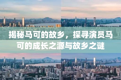 揭秘马可的故乡，探寻演员马可的成长之源与故乡之谜