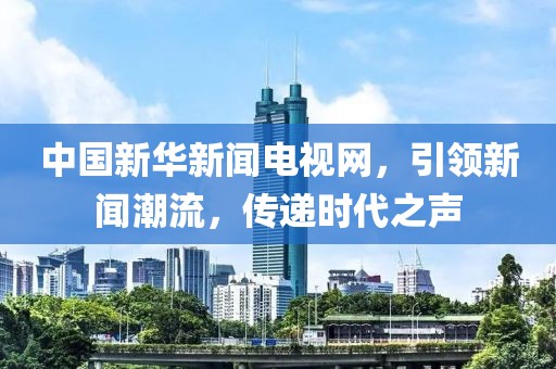 中国新华新闻电视网，引领新闻潮流，传递时代之声