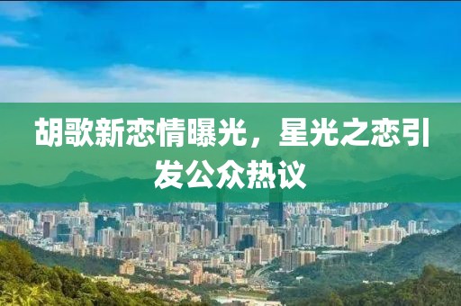 胡歌新恋情曝光，星光之恋引发公众热议