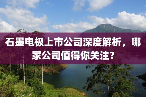 石墨电极上市公司深度解析，哪家公司值得你关注？