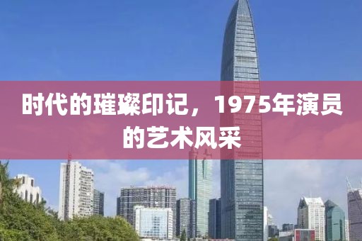 时代的璀璨印记，1975年演员的艺术风采