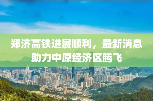 郑济高铁进展顺利，最新消息助力中原经济区腾飞