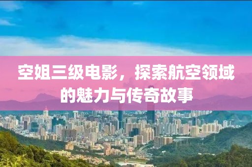 空姐三级电影，探索航空领域的魅力与传奇故事