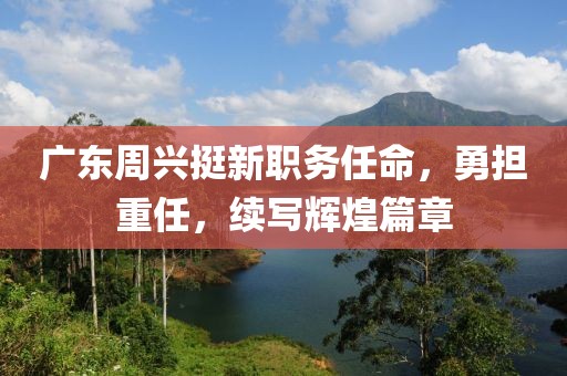 广东周兴挺新职务任命，勇担重任，续写辉煌篇章