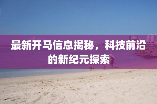 最新开马信息揭秘，科技前沿的新纪元探索