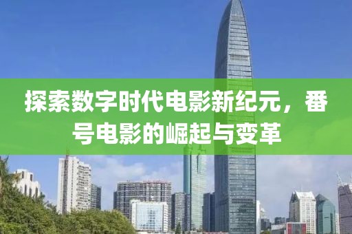 探索数字时代电影新纪元，番号电影的崛起与变革