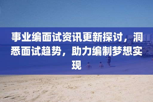 事业编面试资讯更新探讨，洞悉面试趋势，助力编制梦想实现