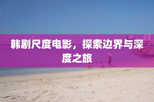韩剧尺度电影，探索边界与深度之旅