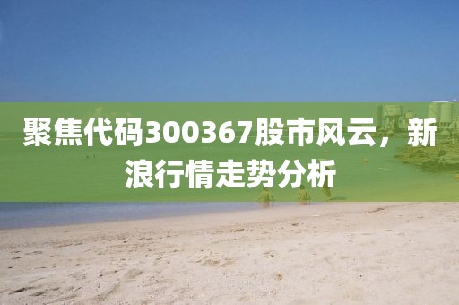 聚焦代码300367股市风云，新浪行情走势分析