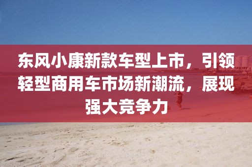 东风小康新款车型上市，引领轻型商用车市场新潮流，展现强大竞争力