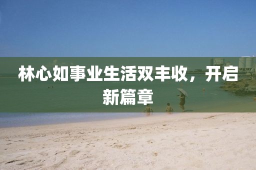 林心如事业生活双丰收，开启新篇章