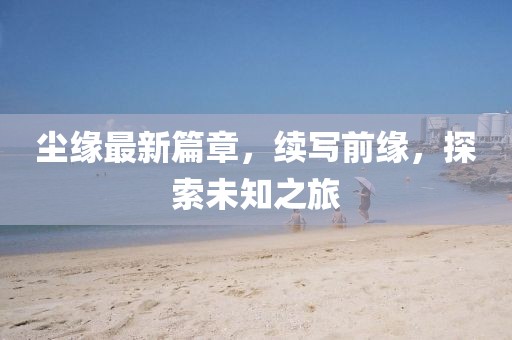 尘缘最新篇章，续写前缘，探索未知之旅
