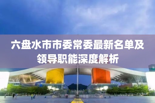 六盘水市市委常委最新名单及领导职能深度解析