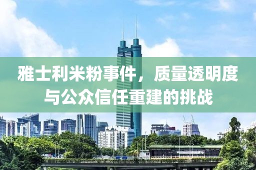 雅士利米粉事件，质量透明度与公众信任重建的挑战