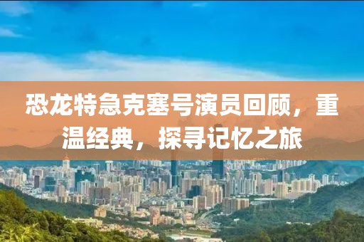 恐龙特急克塞号演员回顾，重温经典，探寻记忆之旅